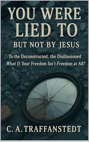 You Were Lied To But Not By Jesus: To the Deconstructed, the Disillusioned What If Your Freedom Isn’t Freedom At All?
