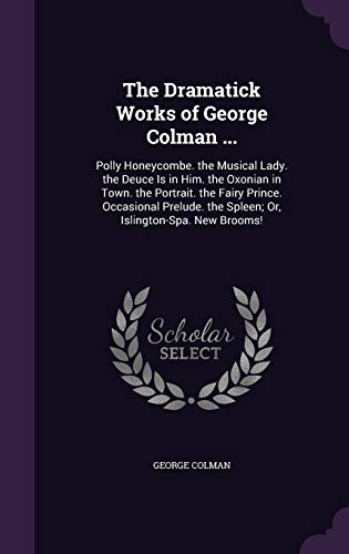 The Dramatick Works of George Colman ...: Polly Honeycombe. the Musical Lady. the Deuce Is in Him. the Oxonian in Town. the Portrait. the Fairy ... the Spleen; Or, Islington-Spa. New Brooms!