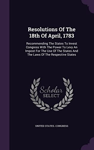 Resolutions Of The 18th Of April, 1783: Recommending The States To Invest Congress With The Power To Levy An Impost For The Use Of The States And The Laws Of The Respective States