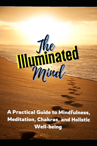 The Illuminated Mind: A Practical Guide To Mindfulness, Meditation, Chakras, And Holistic Well-Being