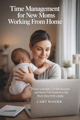 Time Management for New Moms Working From Home: Proven Schedules, Flexible Routines, and Stress-Free Systems to Get Work Done With a Baby