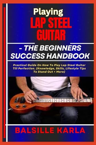 PLAYING LAP STEEL GUITAR –THE BEGINNERS SUCCESS HANDBOOK: Practical Guide On How To Play Lap Steel Guitar Till Perfection. (Knowledge, Skills, Lifestyle Tips To Stand Out + More)