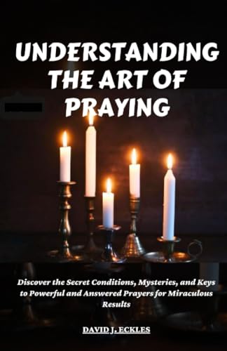 UNDERSTANDING THE ART OF PRAYING: Discover the Secret Conditions, Mysteries,