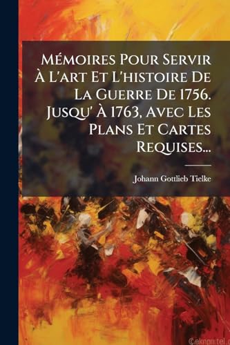 Mémoires Pour Servir À L'art Et L'histoire De La Guerre De 1756. Jusqu' À 1763, Avec Les Plans Et Cartes Requises... (French Edition)
