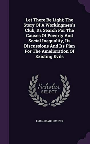 Let There Be Light; The Story Of A Workingmen's Club, Its Search For The Causes Of Poverty And Social Inequality, Its Discussions And Its Plan For The Amelioration Of Existing Evils