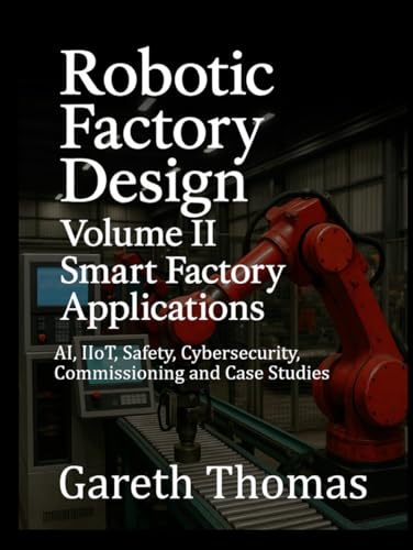 Robotic Factory Design: Volume II Smart Factory Applications: AI, IIoT, Safety, Cybersecurity, Commissioning and Case Studies (Factory Intelligence: The Smart Manufacturing Systems Series)