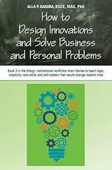 How to Design Innovations and Solve Business and Personal Problems: Book 3 in Trilogy: Motivational Nonfiction Short Stories to Teach Logic, Creativity, New Skills, and Self-Esteem That Would Change R