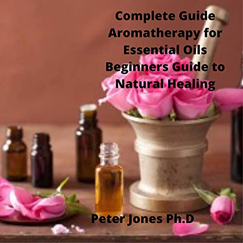 Complete Guide Aromatherapy for Essential Oils Beginners Guide to Natural Healing: Aromatherapy for Beginners to Essential Oils Everything You Need to Know to Get Started