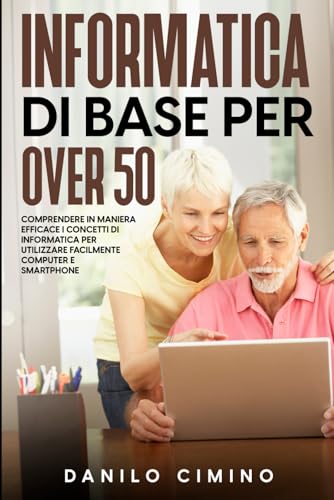 Informatica di base per over 50: Comprendere in maniera efficace i concetti di informatica per utilizzare facilmente computer e smartphone