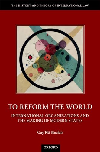 To Reform the World: International Organizations and the Making of Modern States (The History and Theory of International Law)