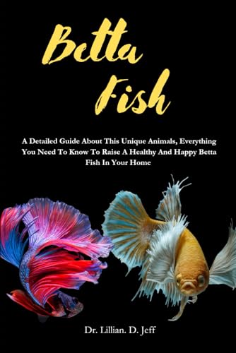 BETTA FISH: A Detailed Guide About This Unique Animals, Everything You Need To Know To Raise A Healthy And Happy Betta Fish In Your Home
