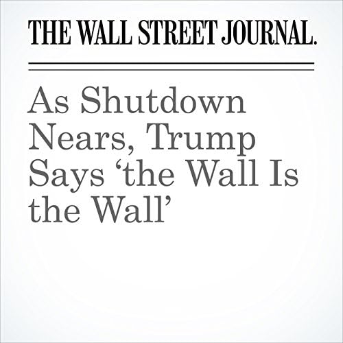 As Shutdown Nears, Trump Says &lsquo;the Wall Is the Wall&rsquo; - Kristina Peterson
