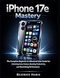 iPhone 17e Mastery: The Complete Beginner to Advanced User Guide for Unlocking Every Feature, Boosting Productivity, and Maximizing Performance