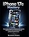 iPhone 17e Mastery: The Complete Beginner to Advanced User Guide for Unlocking Every Feature, Boosting Productivity, and Maximizing Performance