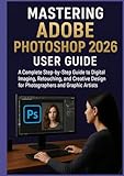  MASTERING ADOBE PHOTOSHOP 2026 USER GUIDE: A Complete Step-by-Step Guide to Digital Imaging, Retouching, and Creative Design for Photographers and Graphic Artists