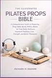 THE ILLUSTRATED PILATES PROPS BIBLE: A Comprehensive Guide to Mastering Rings, Balls, Bands, Rollers, and Blocks for Total-Body Workouts, Improved Flexibility, Core Strength, and Better Movement