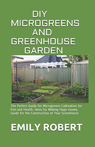 DIY MICROGREENS AND GREENHOUSE GARDEN: The Perfect Guide for Microgreens Cultivation for Fun and Health. Ideas for Making Huge money. Guide for the Construction of Your Greenhouse