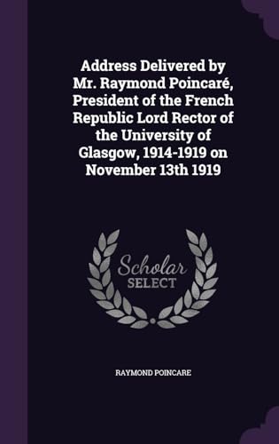 Address Delivered by Mr. Raymond Poincaré, President of the French Republic Lord Rector of the University of Glasgow, 1914-1919 on November 13th 1919
