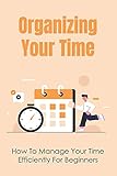 Organizing Your Time: How To Manage Your Time Efficiently For Beginners: Help Reduce Distractions...