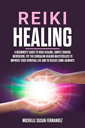 Reiki Healing: A Beginner's Guide to Reiki Healing, Simple Chakra Meditation, Try the Kundalini Healing Masterclass to Improve Your Spiritual Life and to Reduce Some Ailments