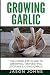 Growing Garlic - A Complete Guide to Growing, Harvesting & Using Garlic (Inspiring Gardening Ideas) (Volume 26)