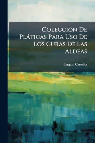 Colección De Pláticas Para Uso De Los Curas De Las Aldeas: Contiene Instrucciones Sobre Todas Las Verdades De La Religión Acomodadas Á La Capacidad De Sus Feligreses Y Forman Una Plática De Que Pueden Servirse Cada Domingo Por Espacio De Dos Años ...