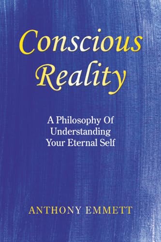 Conscious Reality: A Philosophy Of Understanding Your Eternal Self