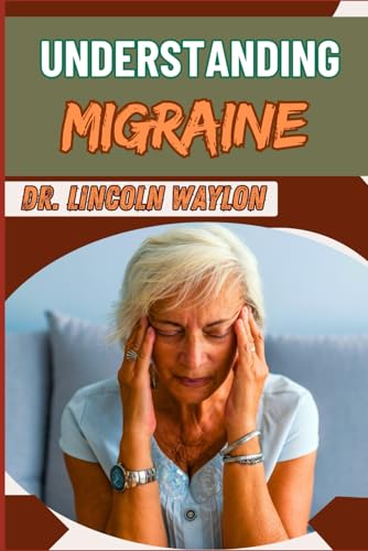 UNDERSTANDING MIGRAINE: Comprehensive Guide To Symptoms, Causes, Triggers, And Effective Treatment Strategies For Chronic And Acute Headaches