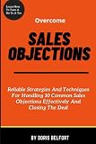  Overcome Sales Objections: Reliable Strategies And Techniques For Handling 10 Common Sales Objections Effectively And Closing The Deal