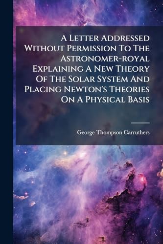 A Letter Addressed Without Permission To The Astronomer-royal Explaining A New Theory Of The Solar System And Placing Newton's Theories On A Physical Basis
