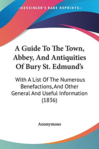 A Guide To The Town, Abbey, And Antiquities Of Bury St. Edmund's: With A List Of The Numerous Benefactions, And Other General And Useful Information (1836)