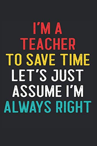 I'm a Teacher to Save Time Let's Just Assume I'm Always Right: Sarcastic Teacher Gift Funny Swear Word Quote on Black Journal Notebook