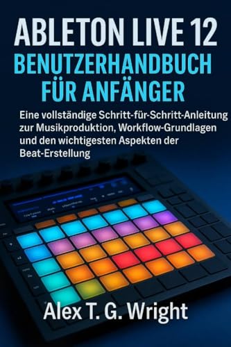 ABLETONLIVE 12 BENUTZERHANDBUCH FÜR ANFÄNGER: Eine vollständige Schritt-für-Schritt-Anleitung zur Musikproduktion, Workflow-Grundlagen und den wichtigsten Aspekten der Beat-Erstellung