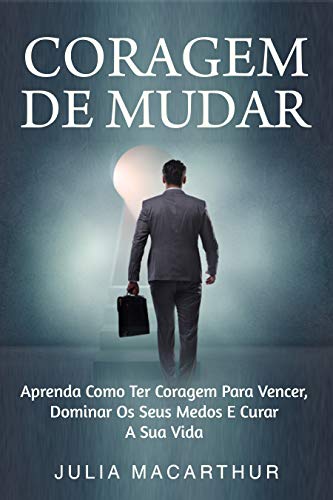 Coragem De Mudar: Aprenda Como Ter Coragem Para Vencer, Dominar Os Seus Medos E Curar A Sua Vida