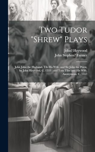 Two Tudor "Shrew" Plays: John John the Husband, Tib His Wife, and Sir John the Priest, by John Heywood, C. 1533; and Tom Tiler and His Wife, Anonymous, C. 1557