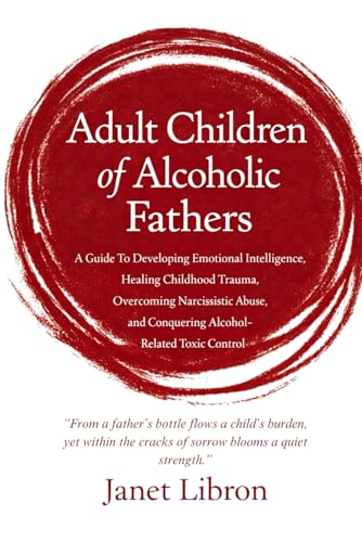 Adult Children of Alcoholic Fathers: A Guide To Developing Emotional Intelligence, Healing Childhood Trauma, Overcoming Narcissistic Abuse, and Conquering Alcohol-Related Toxic Control