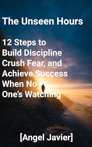 The Unseen Hours: 12 Steps to Build Discipline, Crush Fear, and Achieve Success When No One’s Watching