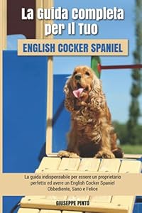 La Guida Completa per Il Tuo English Cocker Spaniel: La guida indispensabile per essere un proprietario perfetto ed avere un English Cocker Spaniel Obbediente, Sano e Felice