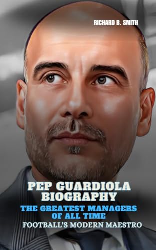 PEP GUARDIOLA BIOGRAPHY: The Greatest Managers of All Time : Football's Modern Maestro