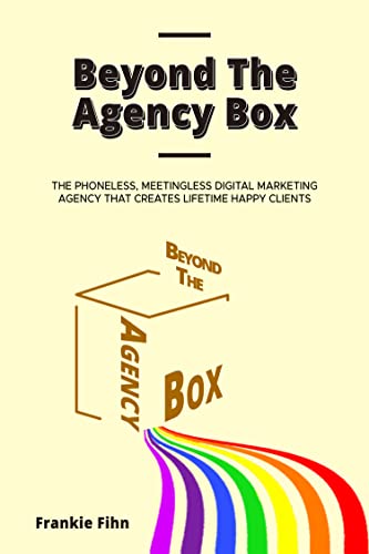 Beyond The Agency Box: The Phoneless, Meetingless Digital Marketing Agency That Creates Lifetime Happy Clients Without Facebook Ads, Webinars, Google, or SEO