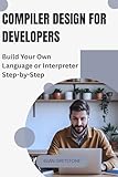 Compiler Design for Developers: Build Your Own Language or Interpreter Step-by-Step