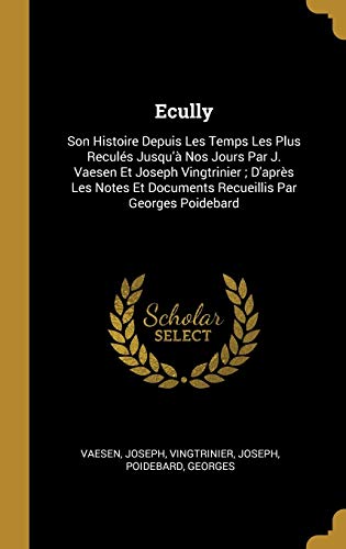 Ecully: Son Histoire Depuis Les Temps Les Plus Reculés Jusqu'à Nos Jours Par J. Vaesen Et Joseph Vingtrinier; D'après Les Notes Et Documents Recueillis Par Georges Poidebard (French Edition)