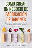 Cómo Crear un Negocio de Fabricación de Jabones: Guía sobre Cómo Hacer Jabón Natural, Venderlo y Hacer Crecer el Negocio desde tu Hogar Jabones Artesanales Jabones Caseros