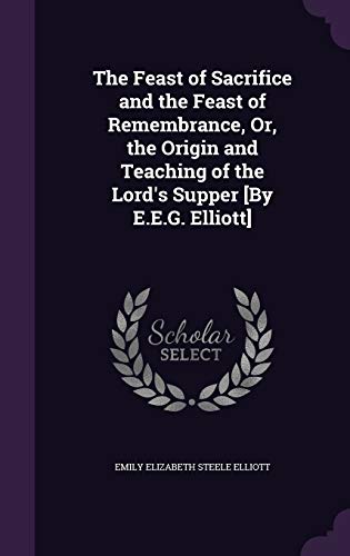 The Feast of Sacrifice and the Feast of Remembrance, Or, the Origin and Teaching of the Lord's Supper [By E.E.G. Elliott]