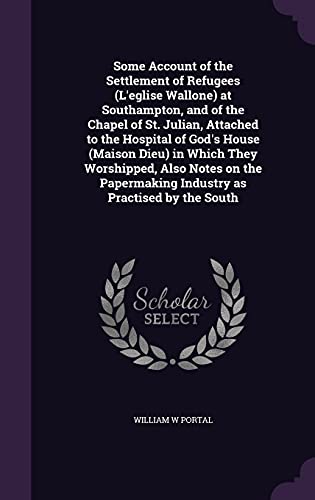 Some Account of the Settlement of Refugees (L'eglise Wallone) at Southampton, and of the Chapel of St. Julian, Attached to the Hospital of God's House ... Industry as Practised by the South