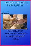 Dresser son chien comme un pro: 31 leçons pour comprendre, éduquer et maîtriser votre chien