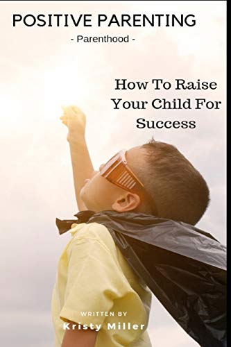 Positive Parenting: Parenthood: How To Raise Your Child For Success (Proven Parenting Styles, Tips, Love, and Logic)