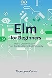 Elm for Beginners: How to Learn Functional Front-End Development with Simplicity (Mastering Emerging Programming Languages Book 46)