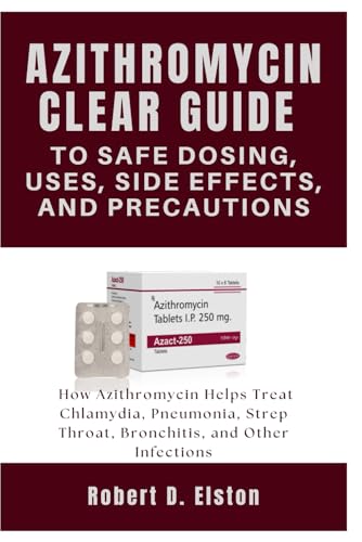 AZITHROMYCIN CLEAR GUIDE to Safe Dosing, Uses, Side Effects, and Precautions: How Azithromycin Helps Treat Chlamydia, Pneumonia, Strep Throat, Bronchitis, and Other Infections