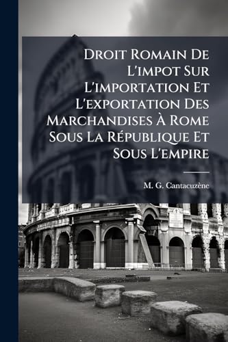 Droit Romain De L'impot Sur L'importation Et L'exportation Des Marchandises À Rome Sous La République Et Sous L'empire: Economie Politique, Historique ... D'émission En Allemagne... (French Edition)